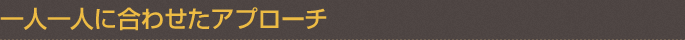 一人一人に合わせたアプローチ
